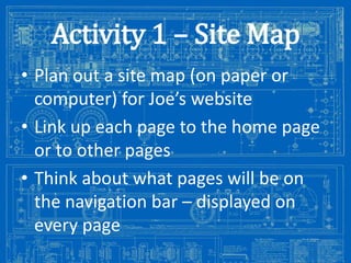 Activity 1 – Site Map
• Plan out a site map (on paper or
computer) for Joe’s website
• Link up each page to the home page
or to other pages
• Think about what pages will be on
the navigation bar – displayed on
every page
Image from: http://antiqueradios.com/forums/viewtopic.php?f=1&t=188309&start=20

 