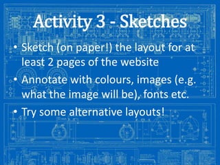 Activity 3 - Sketches
• Sketch (on paper!) the layout for at
least 2 pages of the website
• Annotate with colours, images (e.g.
what the image will be), fonts etc.
• Try some alternative layouts!

Image from: http://antiqueradios.com/forums/viewtopic.php?f=1&t=188309&start=20

 