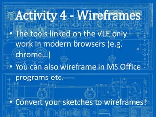 Activity 4 - Wireframes
• The tools linked on the VLE only
work in modern browsers (e.g.
chrome…)
• You can also wireframe in MS Office
programs etc.
• Convert your sketches to wireframes!
Image from: http://antiqueradios.com/forums/viewtopic.php?f=1&t=188309&start=20

 