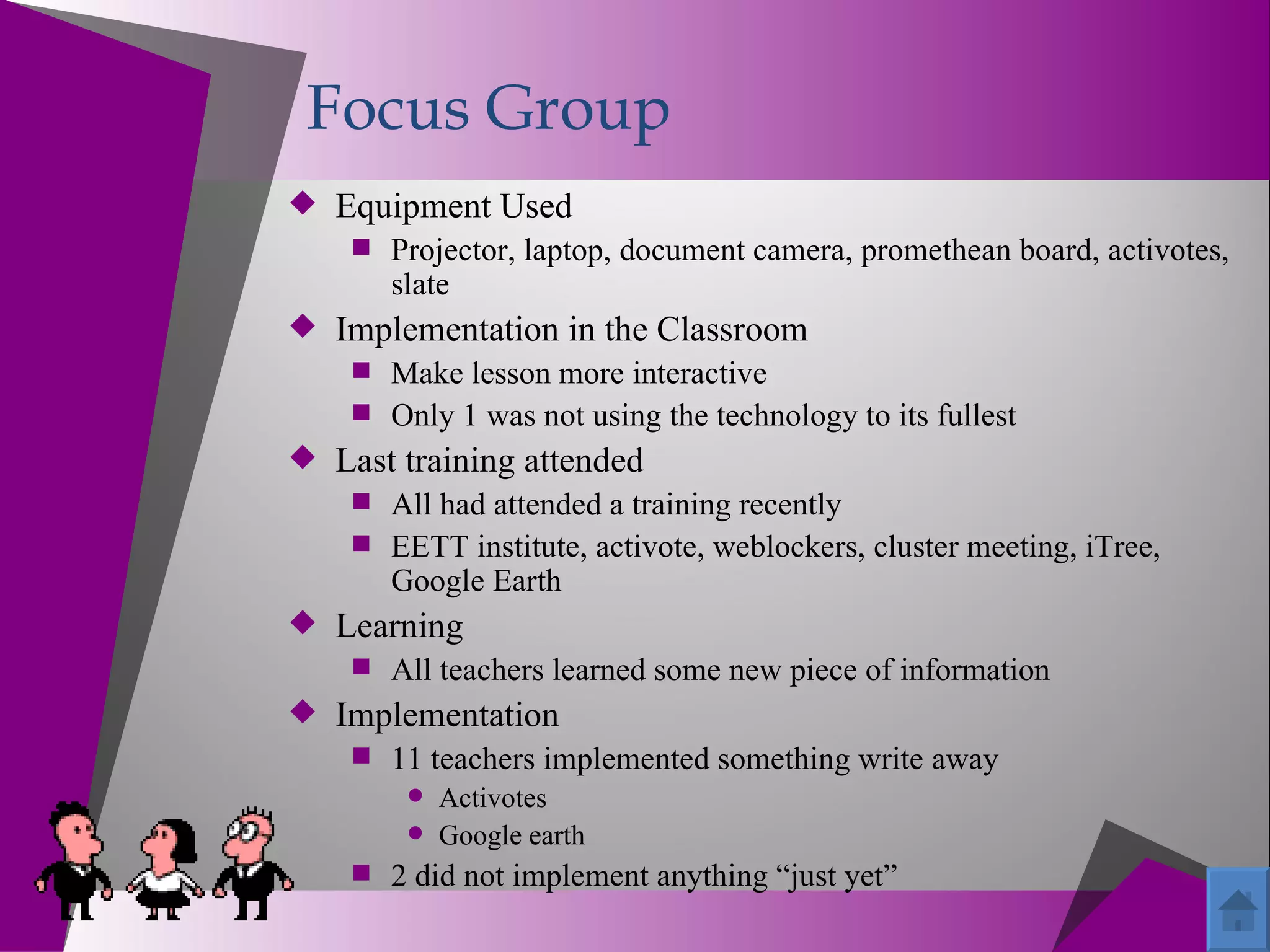 Focus Group
 Equipment Used
     Projector, laptop, document camera, promethean board, activotes,
       slate
 Implementation in the Classroom
     Make lesson more interactive
     Only 1 was not using the technology to its fullest
 Last training attended
     All had attended a training recently
     EETT institute, activote, weblockers, cluster meeting, iTree,
       Google Earth
 Learning
     All teachers learned some new piece of information
 Implementation
     11 teachers implemented something write away
        Activotes
        Google earth
     2 did not implement anything “just yet”
 