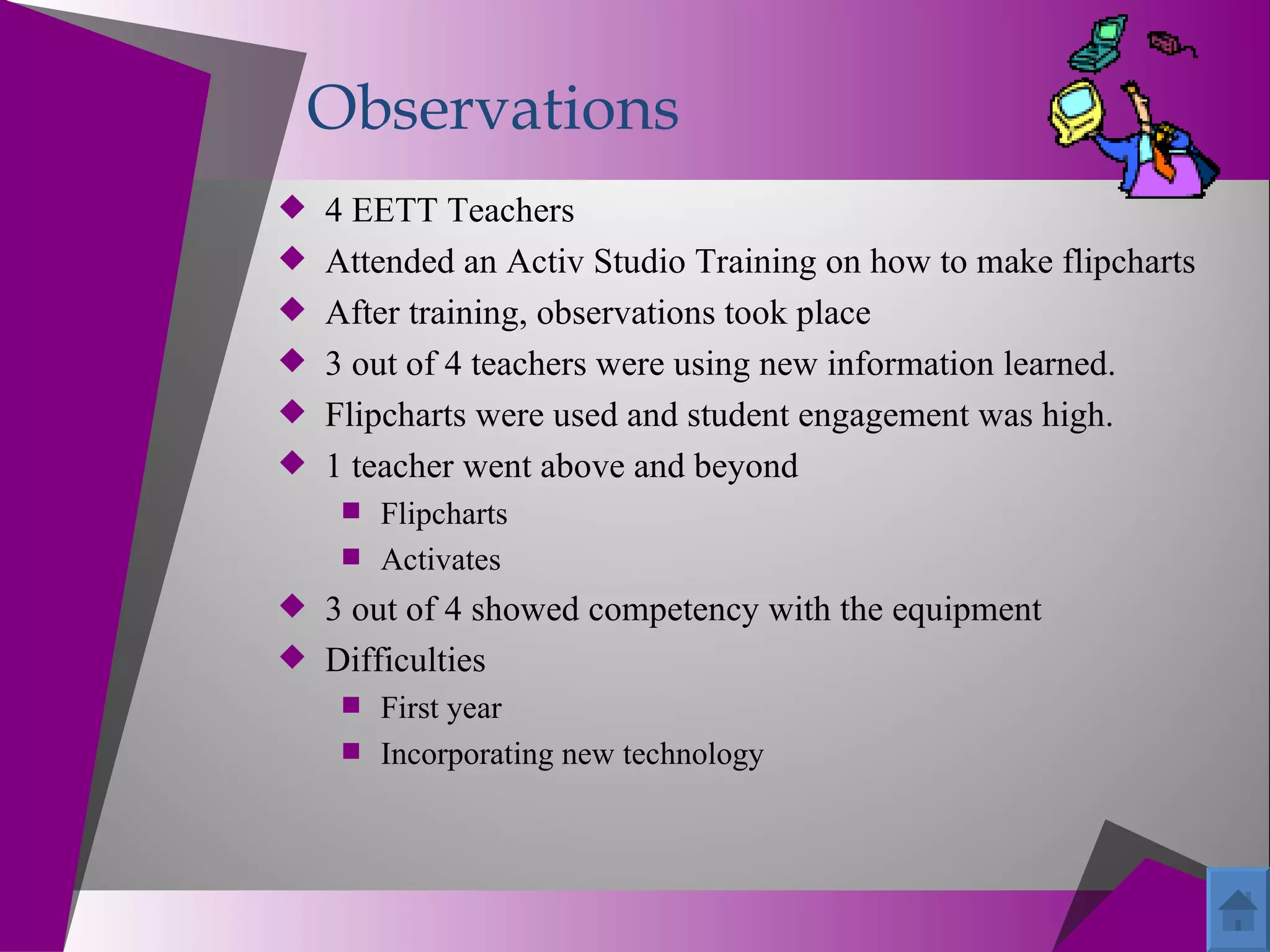 Observations
 4 EETT Teachers
 Attended an Activ Studio Training on how to make flipcharts
 After training, observations took place
 3 out of 4 teachers were using new information learned.
 Flipcharts were used and student engagement was high.
 1 teacher went above and beyond
     Flipcharts
     Activates
 3 out of 4 showed competency with the equipment
 Difficulties
     First year
     Incorporating new technology
 