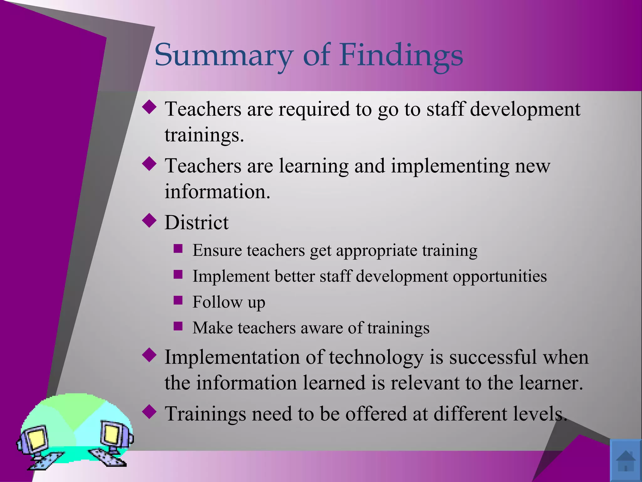 Summary of Findings
 Teachers are required to go to staff development
  trainings.
 Teachers are learning and implementing new
  information.
 District
    Ensure teachers get appropriate training
    Implement better staff development opportunities
    Follow up
    Make teachers aware of trainings
 Implementation of technology is successful when
  the information learned is relevant to the learner.
 Trainings need to be offered at different levels.
 