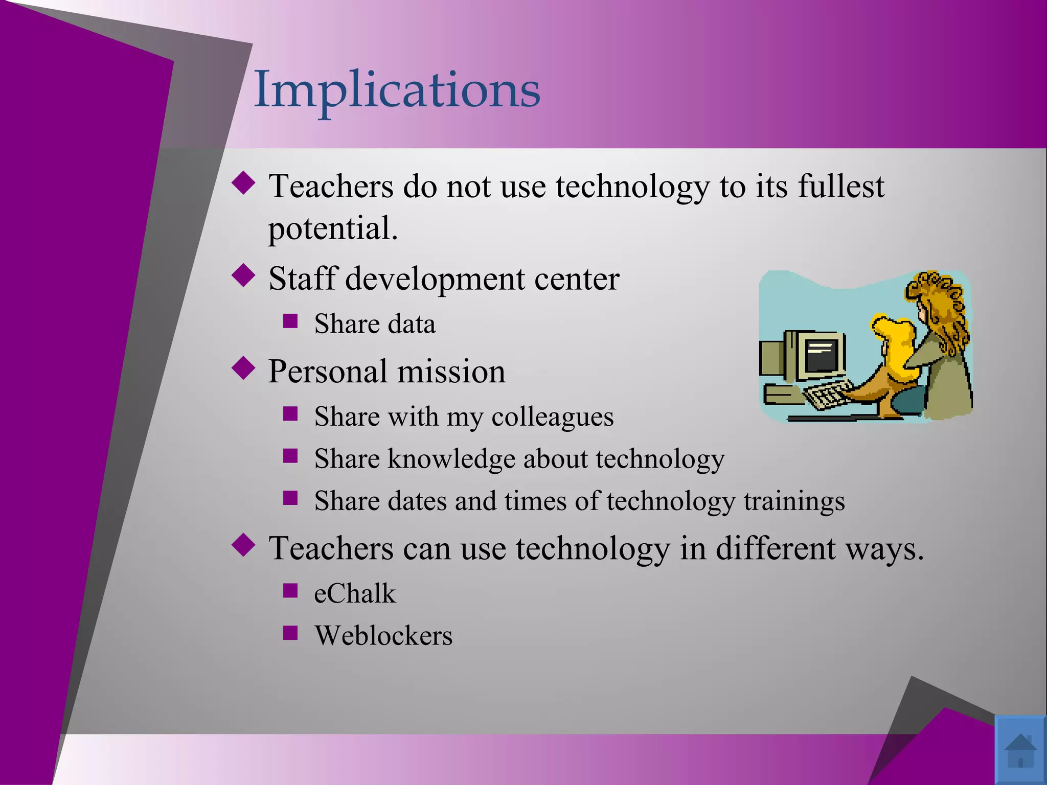 Implications
 Teachers do not use technology to its fullest
  potential.
 Staff development center
     Share data
 Personal mission
    Share with my colleagues
    Share knowledge about technology
    Share dates and times of technology trainings
 Teachers can use technology in different ways.
    eChalk
    Weblockers
 