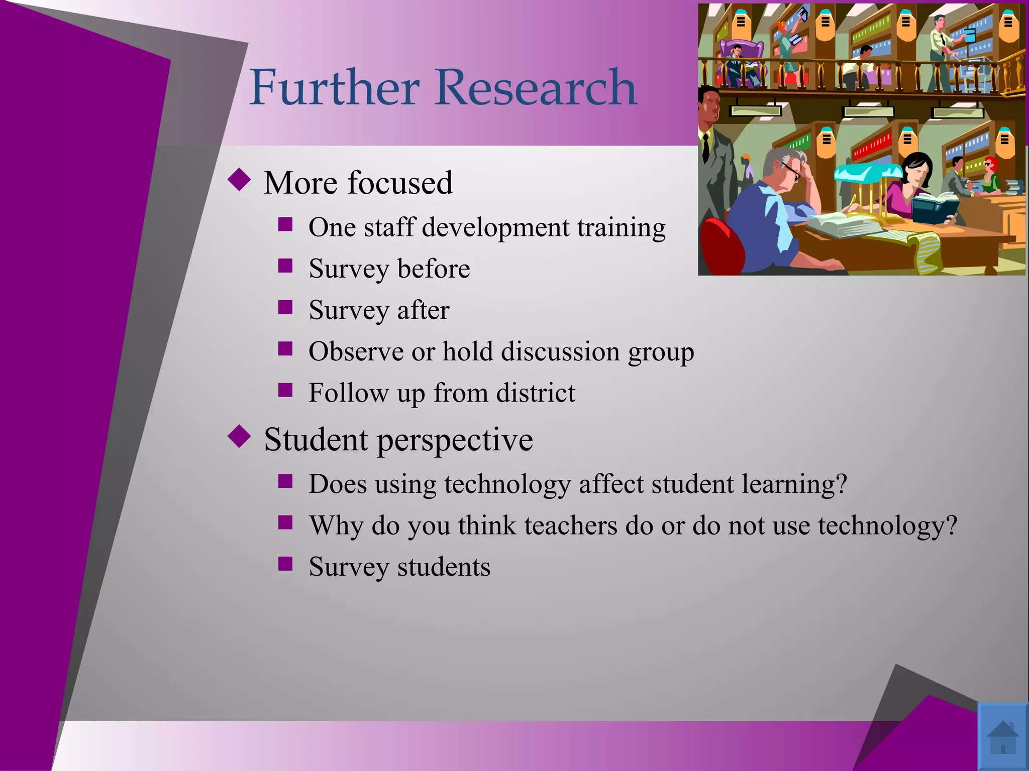 Further Research
 More focused
   One staff development training
   Survey before
   Survey after
   Observe or hold discussion group
   Follow up from district
 Student perspective
    Does using technology affect student learning?
    Why do you think teachers do or do not use technology?
    Survey students
 