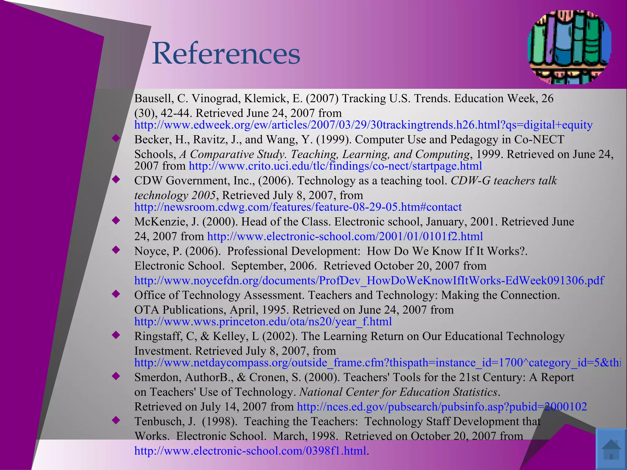 References
    Bausell, C. Vinograd, Klemick, E. (2007) Tracking U.S. Trends. Education Week, 26
    (30), 42-44. Retrieved June 24, 2007 from
    http://www.edweek.org/ew/articles/2007/03/29/30trackingtrends.h26.html?qs=digital+equity
   Becker, H., Ravitz, J., and Wang, Y. (1999). Computer Use and Pedagogy in Co-NECT
    Schools, A Comparative Study. Teaching, Learning, and Computing, 1999. Retrieved on June 24,
    2007 from http://www.crito.uci.edu/tlc/findings/co-nect/startpage.html
   CDW Government, Inc., (2006). Technology as a teaching tool. CDW-G teachers talk
    technology 2005, Retrieved July 8, 2007, from
    http://newsroom.cdwg.com/features/feature-08-29-05.htm#contact
   McKenzie, J. (2000). Head of the Class. Electronic school, January, 2001. Retrieved June
    24, 2007 from http://www.electronic-school.com/2001/01/0101f2.html
   Noyce, P. (2006). Professional Development: How Do We Know If It Works?.
    Electronic School. September, 2006. Retrieved October 20, 2007 from
    http://www.noycefdn.org/documents/ProfDev_HowDoWeKnowIfItWorks-EdWeek091306.pdf
   Office of Technology Assessment. Teachers and Technology: Making the Connection.
    OTA Publications, April, 1995. Retrieved on June 24, 2007 from
    http://www.wws.princeton.edu/ota/ns20/year_f.html
   Ringstaff, C, & Kelley, L (2002). The Learning Return on Our Educational Technology
    Investment. Retrieved July 8, 2007, from
    http://www.netdaycompass.org/outside_frame.cfm?thispath=instance_id=1700^category_id=5&this
   Smerdon, AuthorB., & Cronen, S. (2000). Teachers' Tools for the 21st Century: A Report
    on Teachers' Use of Technology. National Center for Education Statistics.
    Retrieved on July 14, 2007 from http://nces.ed.gov/pubsearch/pubsinfo.asp?pubid=2000102
   Tenbusch, J. (1998). Teaching the Teachers: Technology Staff Development that
    Works. Electronic School. March, 1998. Retrieved on October 20, 2007 from
    http://www.electronic-school.com/0398f1.html.
 