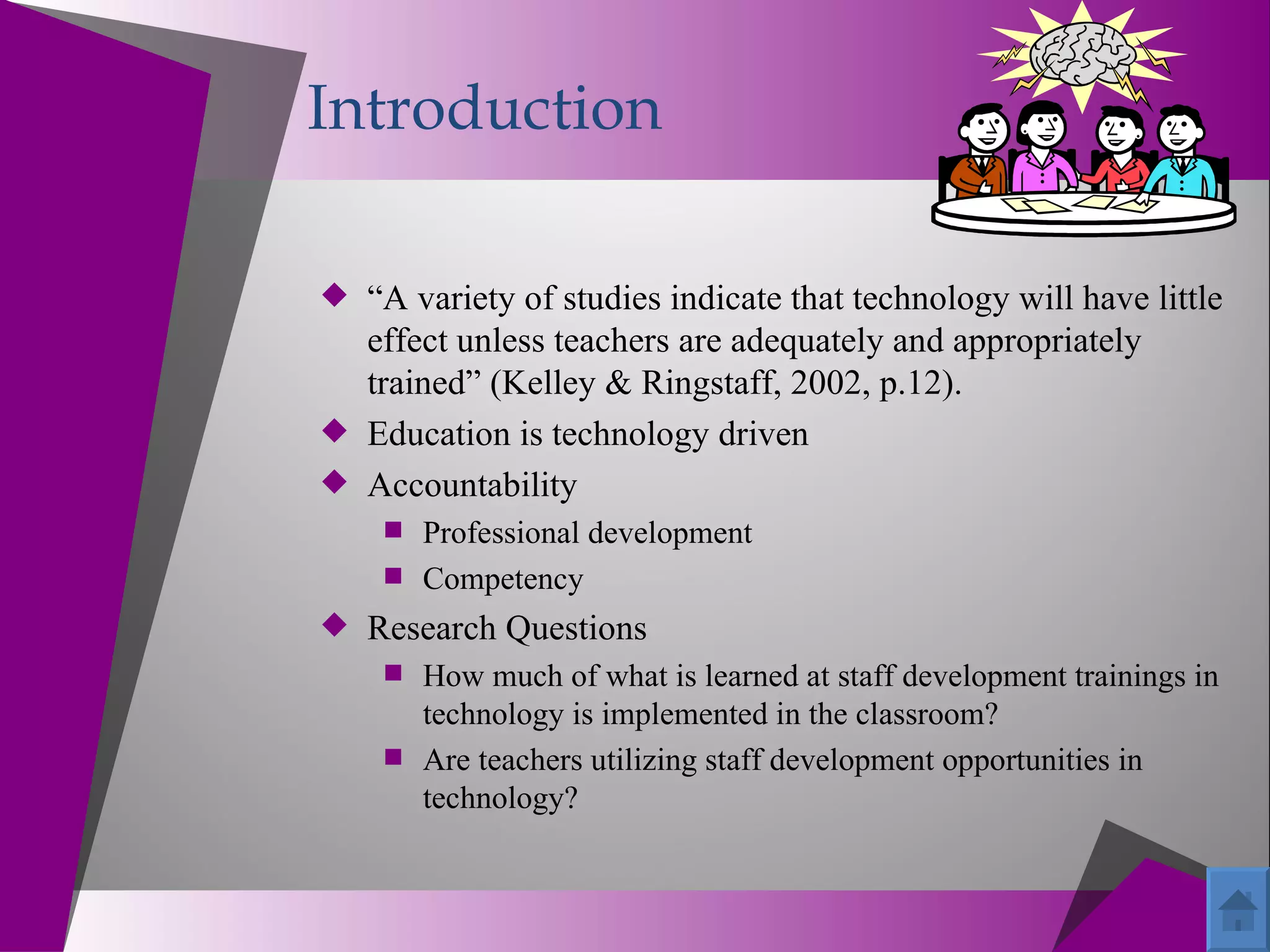 Introduction

 “A variety of studies indicate that technology will have little
  effect unless teachers are adequately and appropriately
  trained” (Kelley & Ringstaff, 2002, p.12).
 Education is technology driven
 Accountability
     Professional development
     Competency
 Research Questions
     How much of what is learned at staff development trainings in
      technology is implemented in the classroom?
     Are teachers utilizing staff development opportunities in
      technology?
 