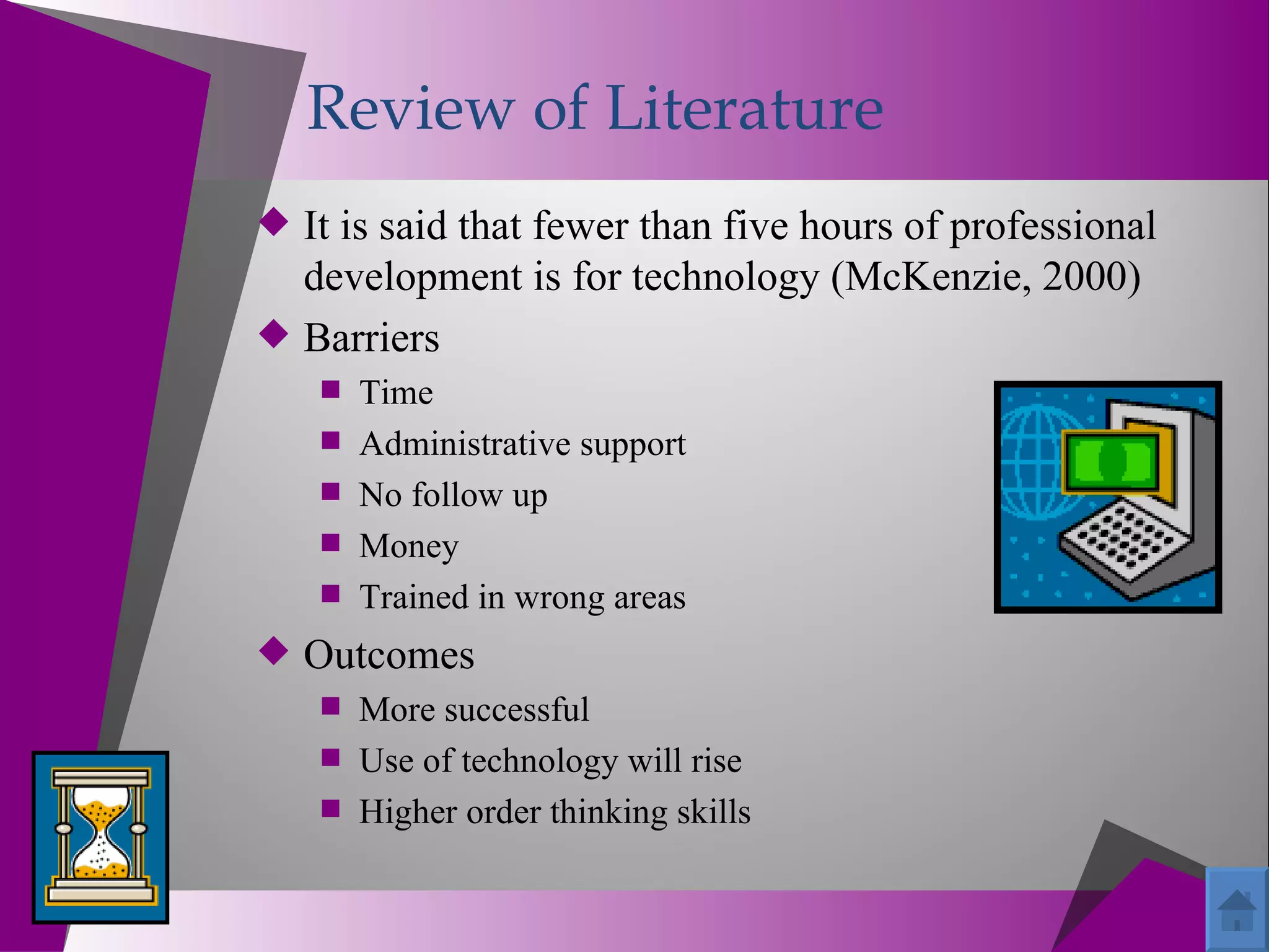 Review of Literature
 It is said that fewer than five hours of professional
  development is for technology (McKenzie, 2000)
 Barriers
     Time
     Administrative support
     No follow up
     Money
     Trained in wrong areas
 Outcomes
    More successful
    Use of technology will rise
    Higher order thinking skills
 