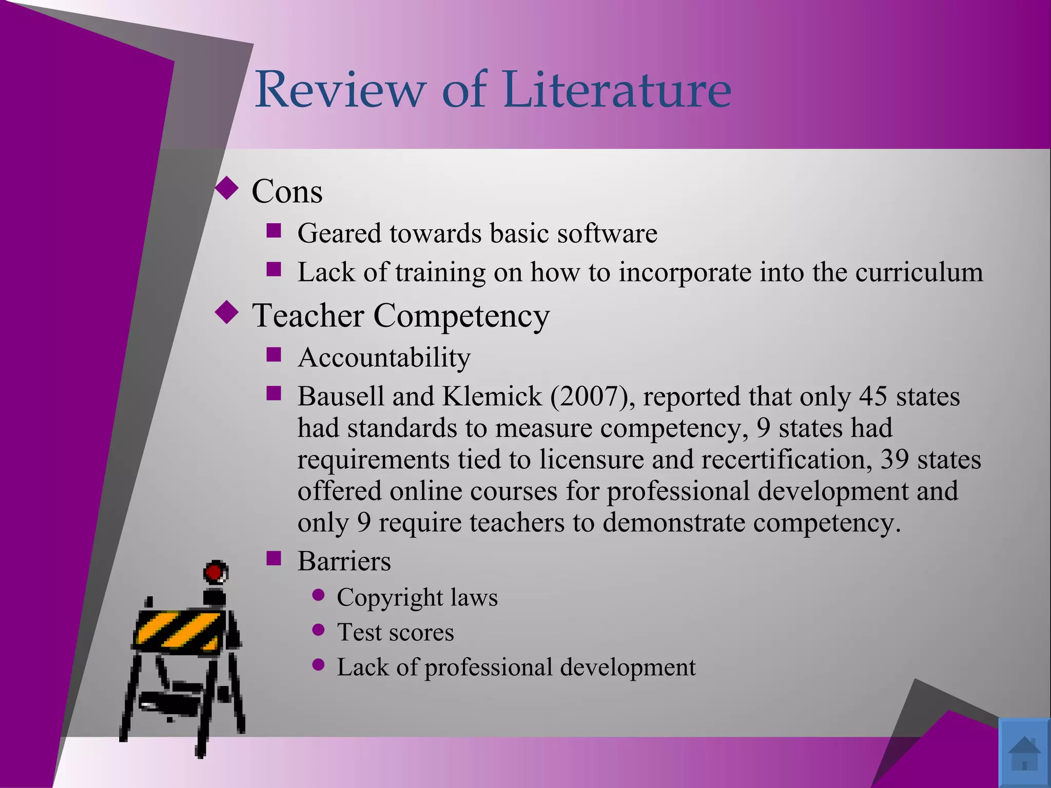 Review of Literature
 Cons
    Geared towards basic software
    Lack of training on how to incorporate into the curriculum
 Teacher Competency
    Accountability
    Bausell and Klemick (2007), reported that only 45 states
     had standards to measure competency, 9 states had
     requirements tied to licensure and recertification, 39 states
     offered online courses for professional development and
     only 9 require teachers to demonstrate competency.
    Barriers
         Copyright laws
         Test scores
         Lack of professional development
 