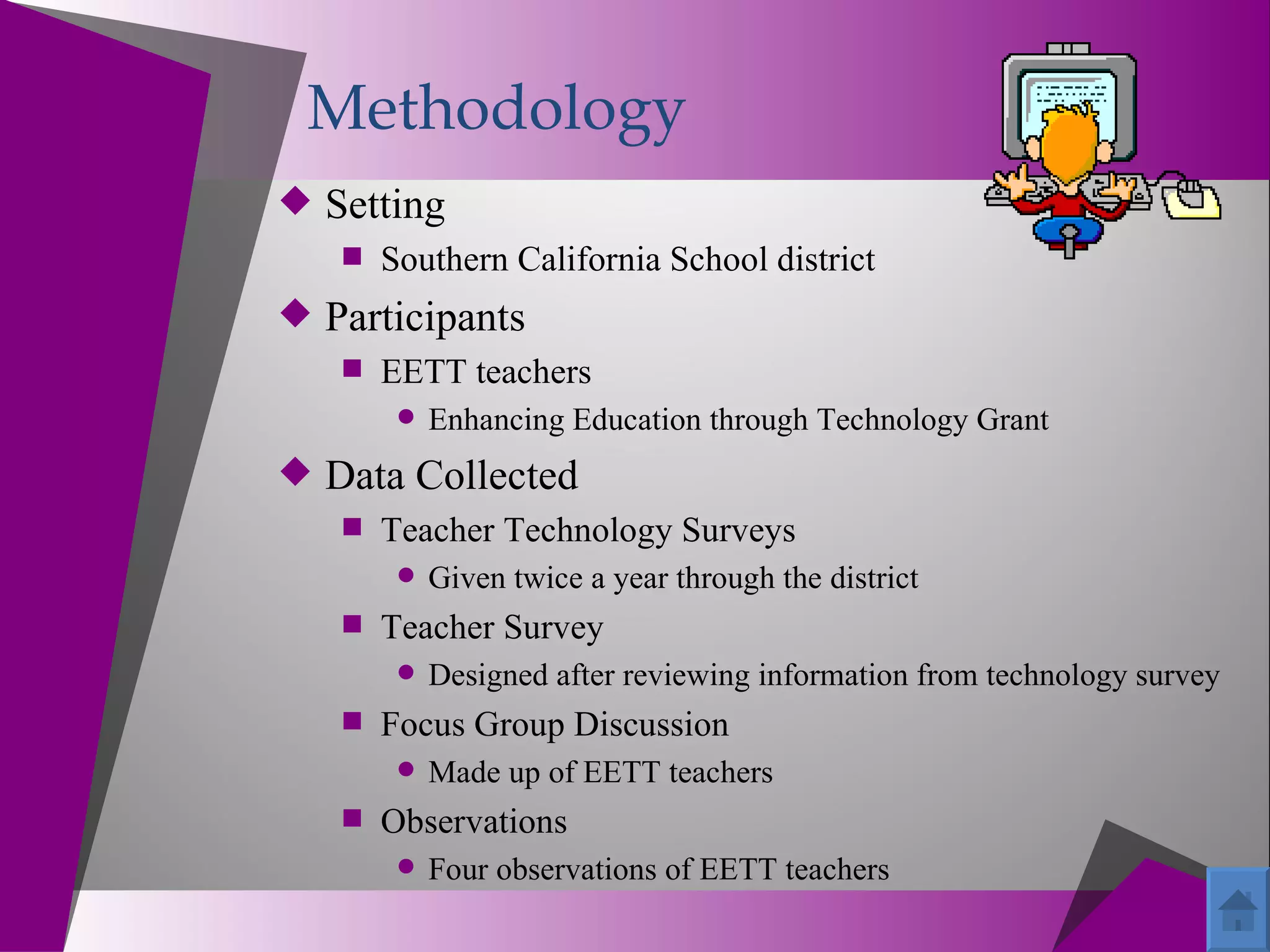 Methodology
 Setting
    Southern California School district
 Participants
    EETT teachers
          Enhancing Education through Technology Grant
 Data Collected
    Teacher Technology Surveys
          Given twice a year through the district
     Teacher Survey
          Designed after reviewing information from technology survey
     Focus Group Discussion
          Made up of EETT teachers
     Observations
          Four observations of EETT teachers
 