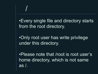 /
•Every single file and directory starts
from the root directory.

•Only root user has write privilege
under this directory.

•Please note that /root is root user’s
home directory, which is not same
as /.
 