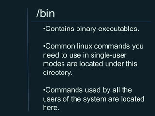 /bin
 •Contains binary executables.

 •Common linux commands you
 need to use in single-user
 modes are located under this
 directory.

 •Commands used by all the
 users of the system are located
 here.
 