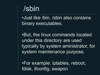 /sbin
•Just like /bin, /sbin also contains
binary executables.

•But, the linux commands located
under this directory are used
typically by system aministrator, for
system maintenance purpose.

•For example: iptables, reboot,
fdisk, ifconfig, swapon
 