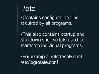 /etc
•Contains configuration files
required by all programs.

•This also contains startup and
shutdown shell scripts used to
start/stop individual programs.

•For example: /etc/resolv.conf,
/etc/logrotate.conf
 