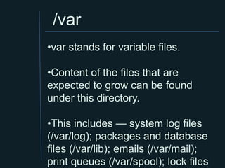 /var
•var stands for variable files.

•Content of the files that are
expected to grow can be found
under this directory.

•This includes — system log files
(/var/log); packages and database
files (/var/lib); emails (/var/mail);
print queues (/var/spool); lock files
 