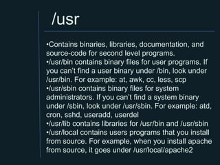 /usr
•Contains binaries, libraries, documentation, and
source-code for second level programs.
•/usr/bin contains binary files for user programs. If
you can’t find a user binary under /bin, look under
/usr/bin. For example: at, awk, cc, less, scp
•/usr/sbin contains binary files for system
administrators. If you can’t find a system binary
under /sbin, look under /usr/sbin. For example: atd,
cron, sshd, useradd, userdel
•/usr/lib contains libraries for /usr/bin and /usr/sbin
•/usr/local contains users programs that you install
from source. For example, when you install apache
from source, it goes under /usr/local/apache2
 