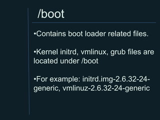 /boot
•Contains boot loader related files.

•Kernel initrd, vmlinux, grub files are
located under /boot

•For example: initrd.img-2.6.32-24-
generic, vmlinuz-2.6.32-24-generic
 