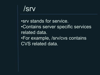/srv
•srv stands for service.
•Contains server specific services
related data.
•For example, /srv/cvs contains
CVS related data.
 