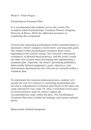 Week 6 - Final Project
Psychological Treatment Plan
It is recommended that students review the e-book The
Complete Adult Psychotherapy Treatment Planner (Jongsma,
Peterson, & Bruce, 2014) for additional assistance in
completing this assignment.
Clinical and counseling psychologists utilize treatment plans to
document a client’s progress toward short- and long-term goals.
The content within psychological treatment plans varies
depending on the clinical setting. The clinician’s theoretical
orientation, evidenced-based practices, and the client’s needs
are taken into account when developing and implementing a
treatment plan. Typically, the client’s presenting problem(s),
behaviorally defined symptom(s), goals, objectives, and
interventions determined by the clinician are included within a
treatment plan.
To understand the treatment planning process, students will
assume the role of a clinical or counseling psychologist and
develop a comprehensive treatment plan based on the same case
study utilized for Case study 18: Julia A minimum of five peer-
reviewed resources must be used to support the
recommendations made within the plan. The Psychological
Treatment Plan must include the headings and content outlined
below.
Behaviorally Defined Symptoms
 