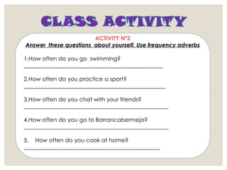 ACTIVITY Nº2
Answer these questions about yourself. Use frequency adverbs
1.How often do you go swimming?
_________________________________________________
2.How often do you practice a sport?
__________________________________________________
3.How often do you chat with your friends?
___________________________________________________
4.How often do you go to Barrancabermeja?
___________________________________________________
5. How often do you cook at home?
________________________________________________
 