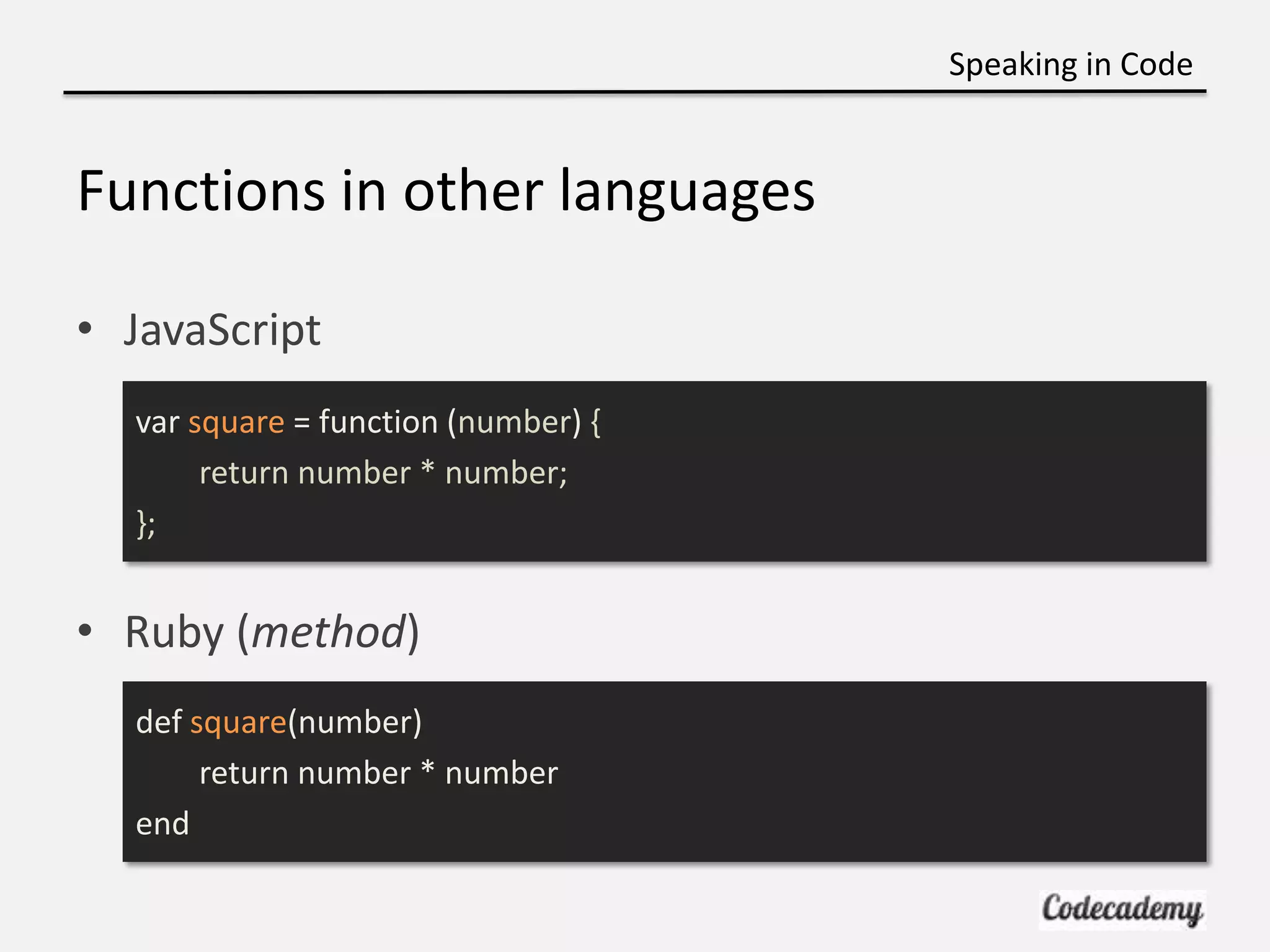 Speaking in Code


Functions in other languages

• JavaScript
  var square = function (number) {
       return number * number;
  };


• Ruby (method)
  def square(number)
       return number * number
  end
 