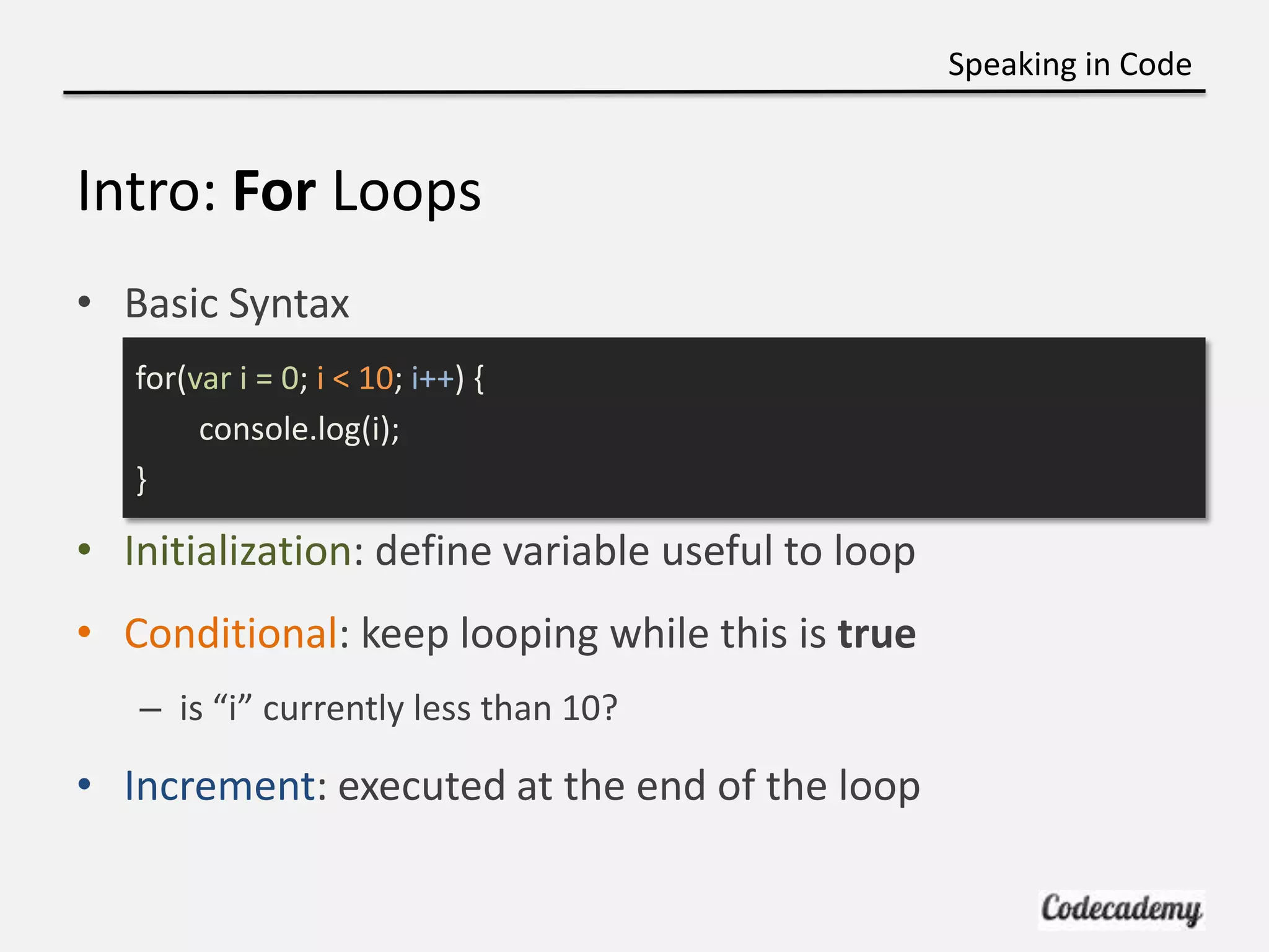 Speaking in Code


Intro: For Loops
• Basic Syntax
   for(var i = 0; i < 10; i++) {
        console.log(i);
   }

• Initialization: define variable useful to loop
• Conditional: keep looping while this is true
   – is “i” currently less than 10?

• Increment: executed at the end of the loop
 