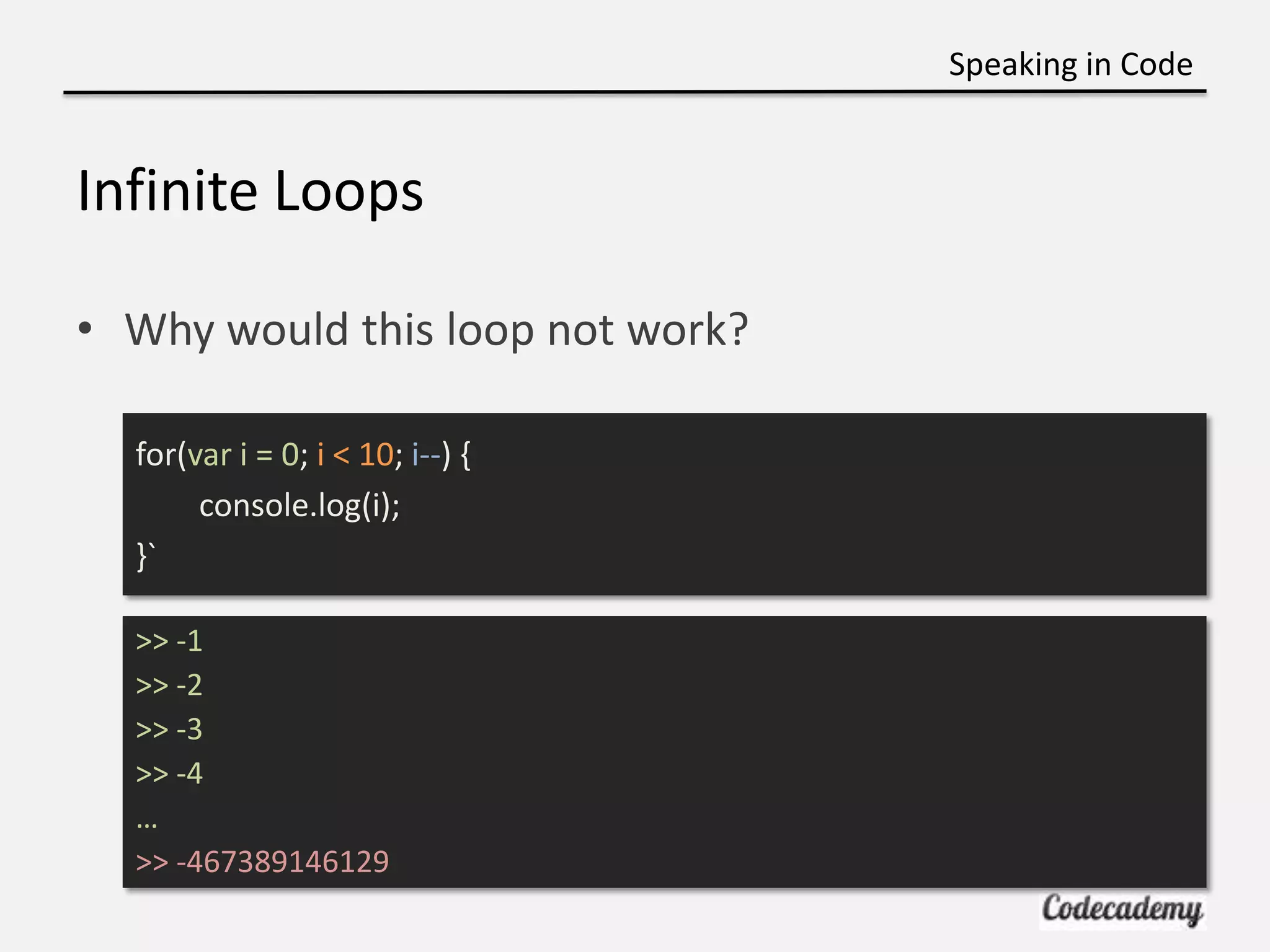 Speaking in Code


Infinite Loops

• Why would this loop not work?

  for(var i = 0; i < 10; i--) {
       console.log(i);
  }`

  >> -1
  >> -2
  >> -3
  >> -4
  …
  >> -467389146129
 