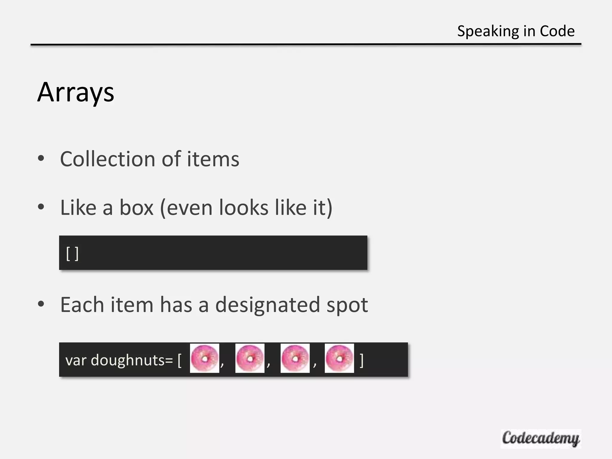 Speaking in Code


Arrays

• Collection of items

• Like a box (even looks like it)
   []


• Each item has a designated spot

   var doughnuts= [   ,   ,   ,     ]
 