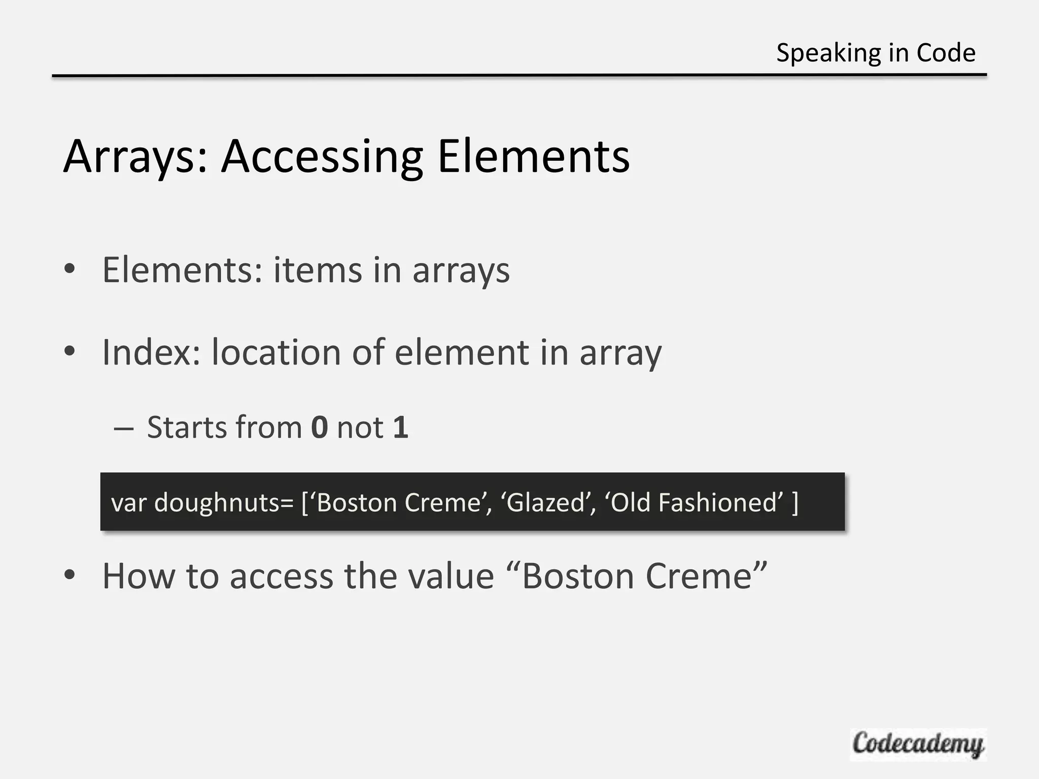 Speaking in Code


Arrays: Accessing Elements

• Elements: items in arrays

• Index: location of element in array
   – Starts from 0 not 1

  var doughnuts= *‘Boston Creme’, ‘Glazed’, ‘Old Fashioned’ +

• How to access the value “Boston Creme”
 