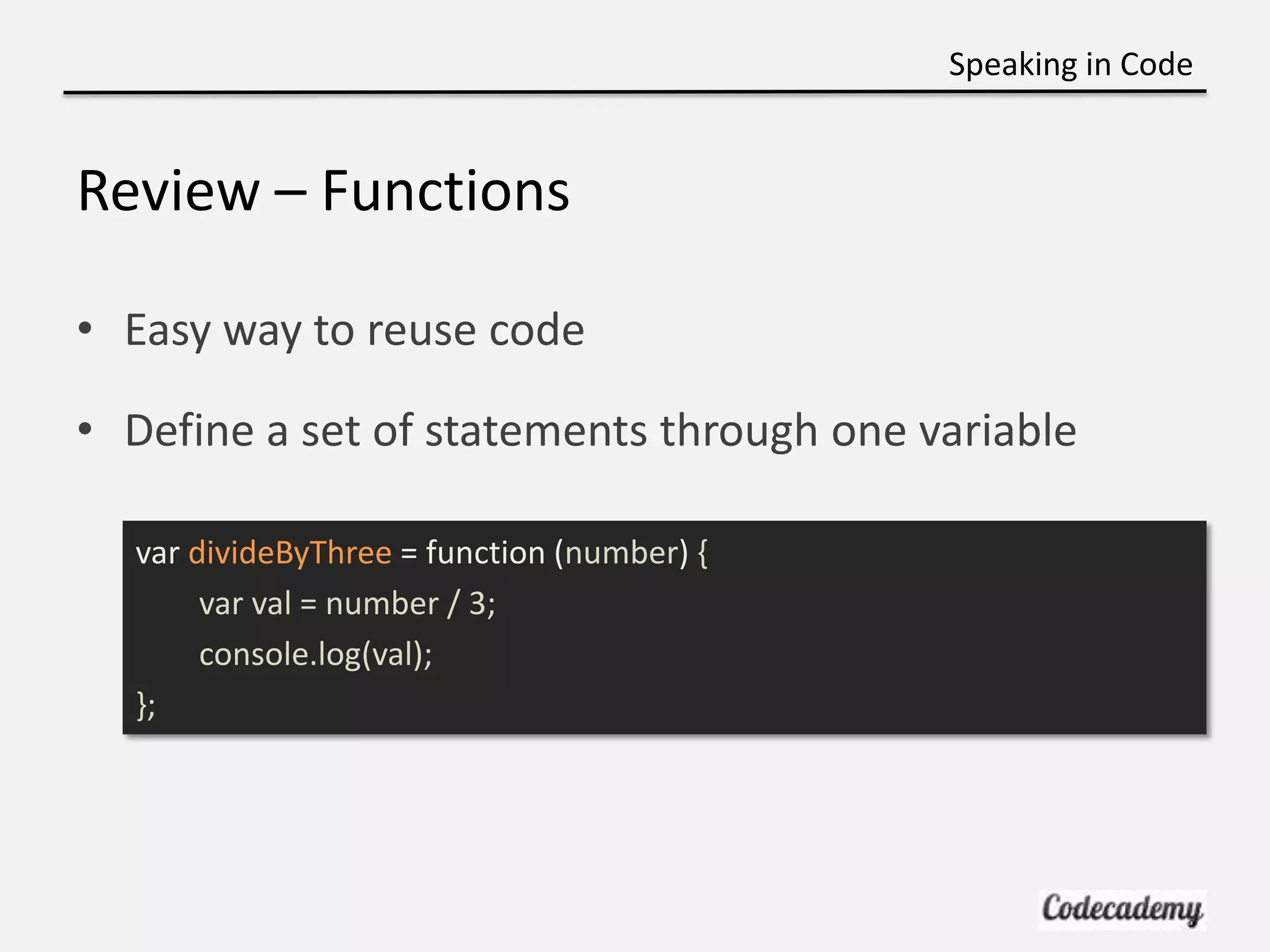 Speaking in Code


Review – Functions

• Easy way to reuse code

• Define a set of statements through one variable

  var divideByThree = function (number) {
       var val = number / 3;
       console.log(val);
  };
 