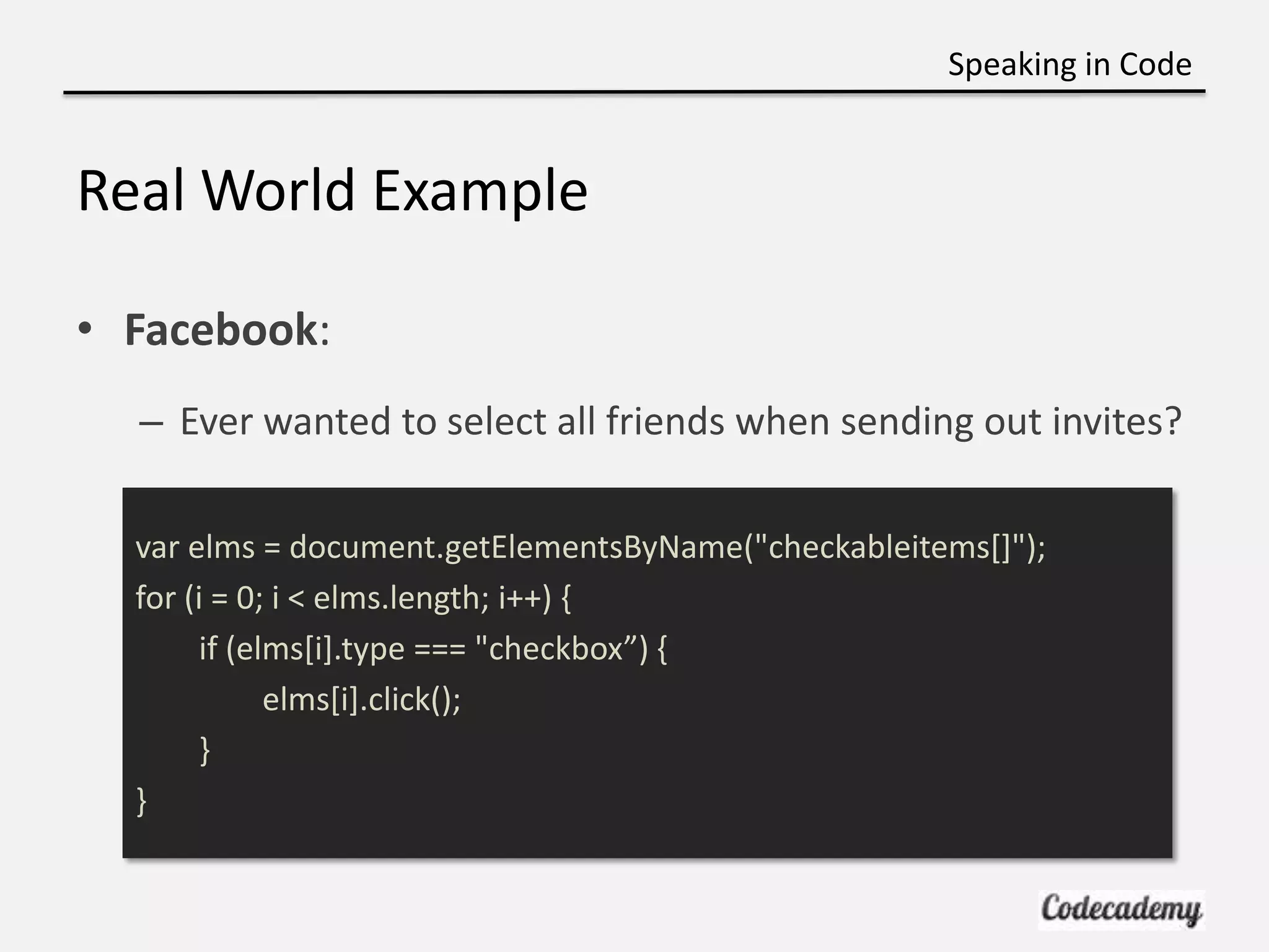 Speaking in Code


Real World Example

• Facebook:
  – Ever wanted to select all friends when sending out invites?

  var elms = document.getElementsByName("checkableitems[]");
  for (i = 0; i < elms.length; i++) {
       if (elms[i].type === "checkbox”) ,
             elms[i].click();
       }
  }
 