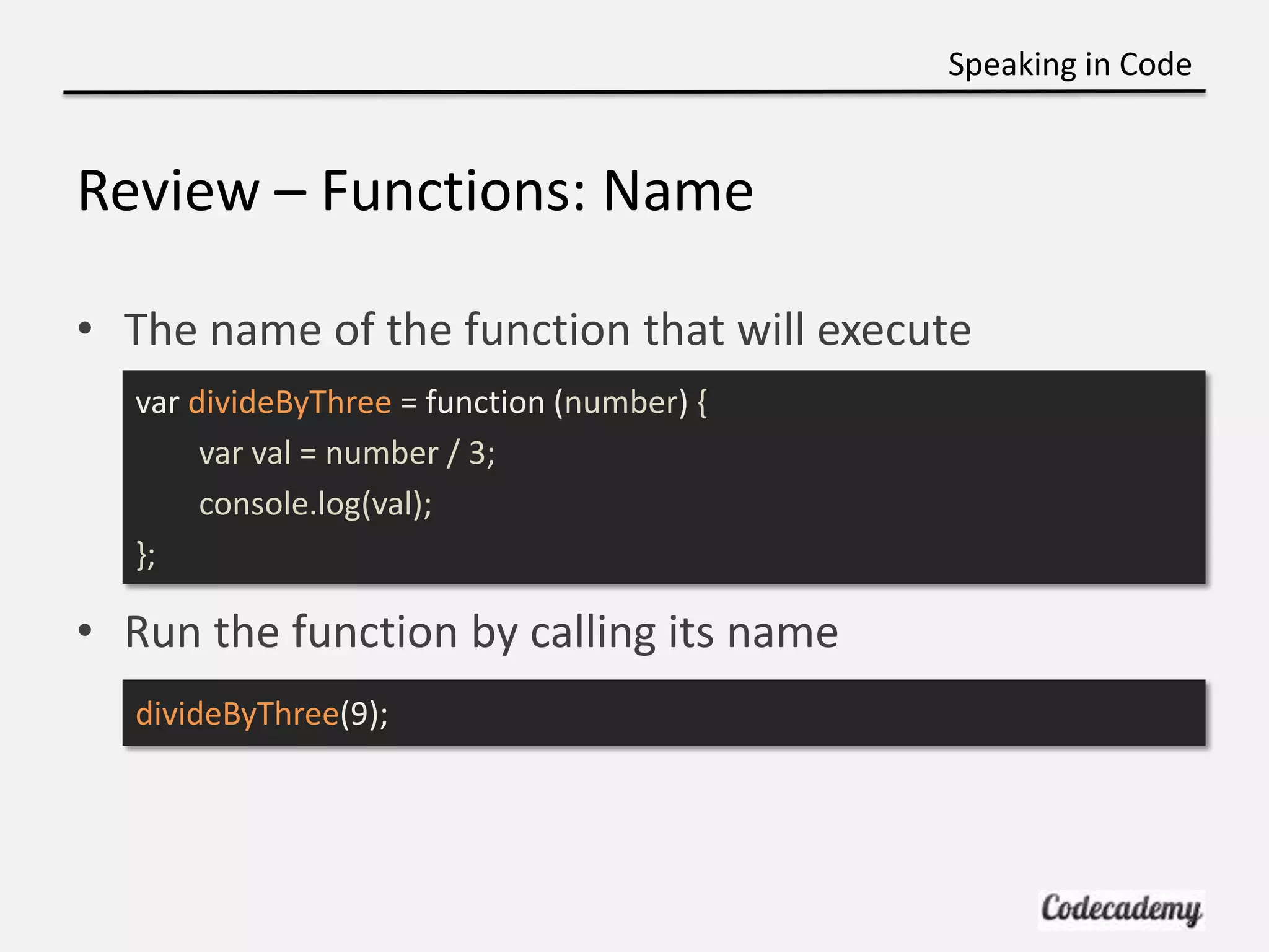 Speaking in Code


Review – Functions: Name

• The name of the function that will execute
  var divideByThree = function (number) {
       var val = number / 3;
       console.log(val);
  };

• Run the function by calling its name
  divideByThree(9);
 
