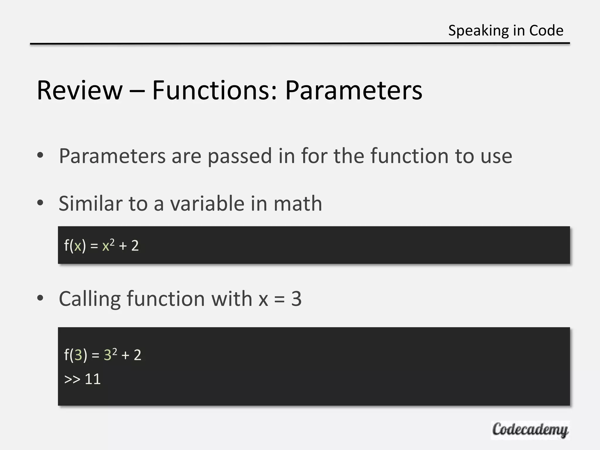 Speaking in Code


Review – Functions: Parameters

• Parameters are passed in for the function to use

• Similar to a variable in math
   f(x) = x2 + 2


• Calling function with x = 3

   f(3) = 32 + 2
   >> 11
 