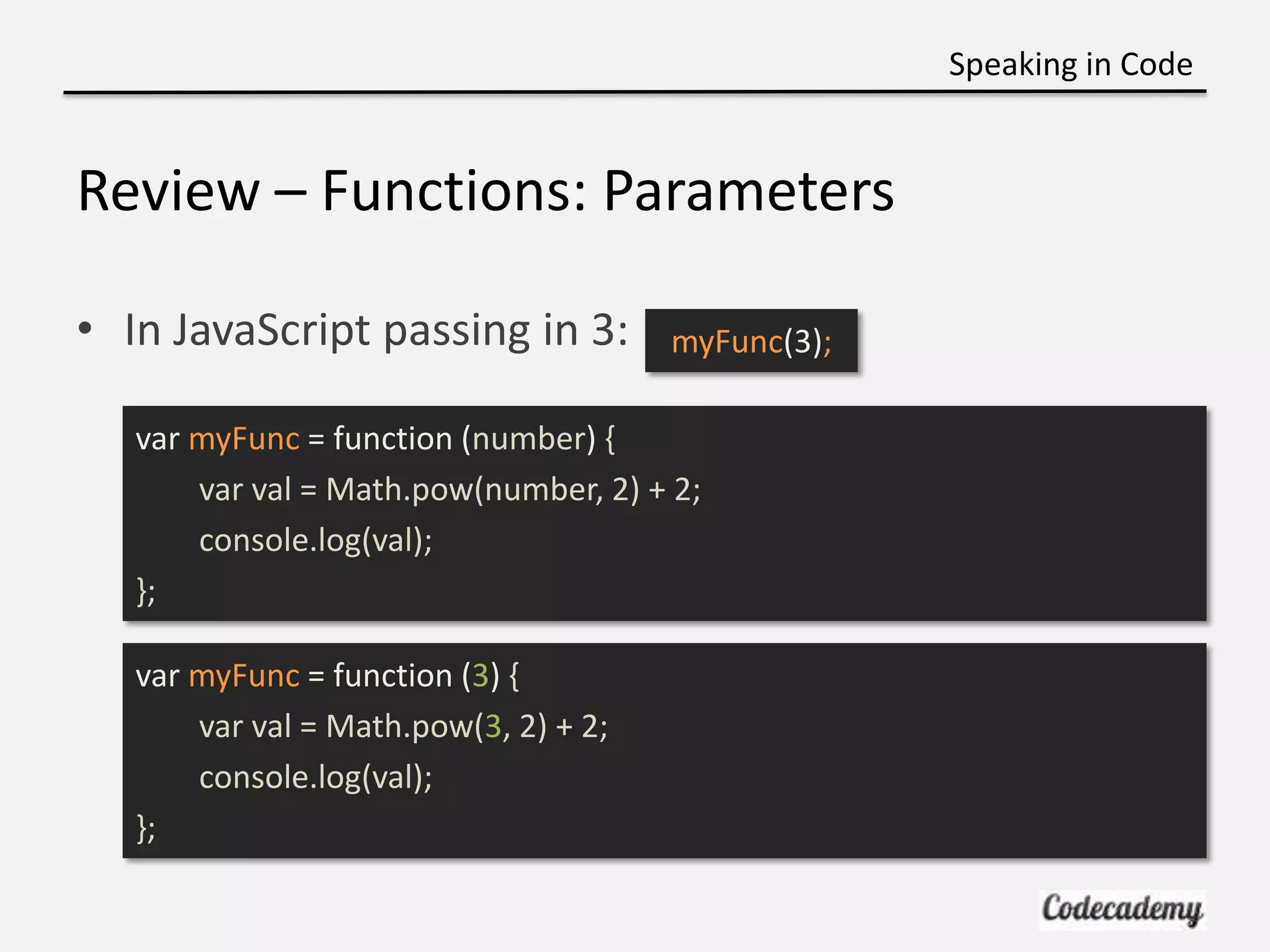 Speaking in Code


Review – Functions: Parameters

• In JavaScript passing in 3:          myFunc(3);

   var myFunc = function (number) {
       var val = Math.pow(number, 2) + 2;
       console.log(val);
   };

   var myFunc = function (3) {
       var val = Math.pow(3, 2) + 2;
       console.log(val);
   };
 