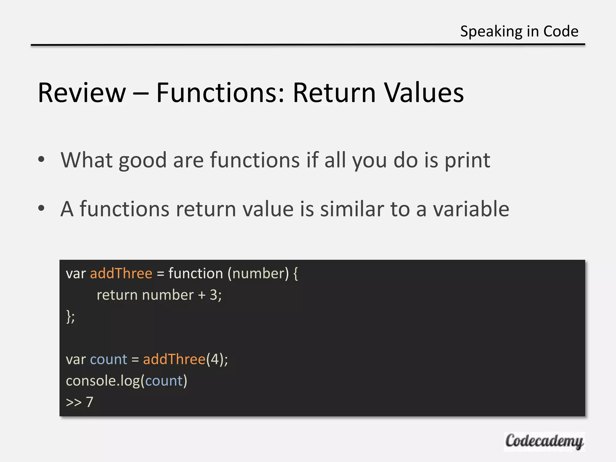 Speaking in Code


Review – Functions: Return Values

• What good are functions if all you do is print

• A functions return value is similar to a variable

   var addThree = function (number) {
        return number + 3;
   };

   var count = addThree(4);
   console.log(count)
   >> 7
 