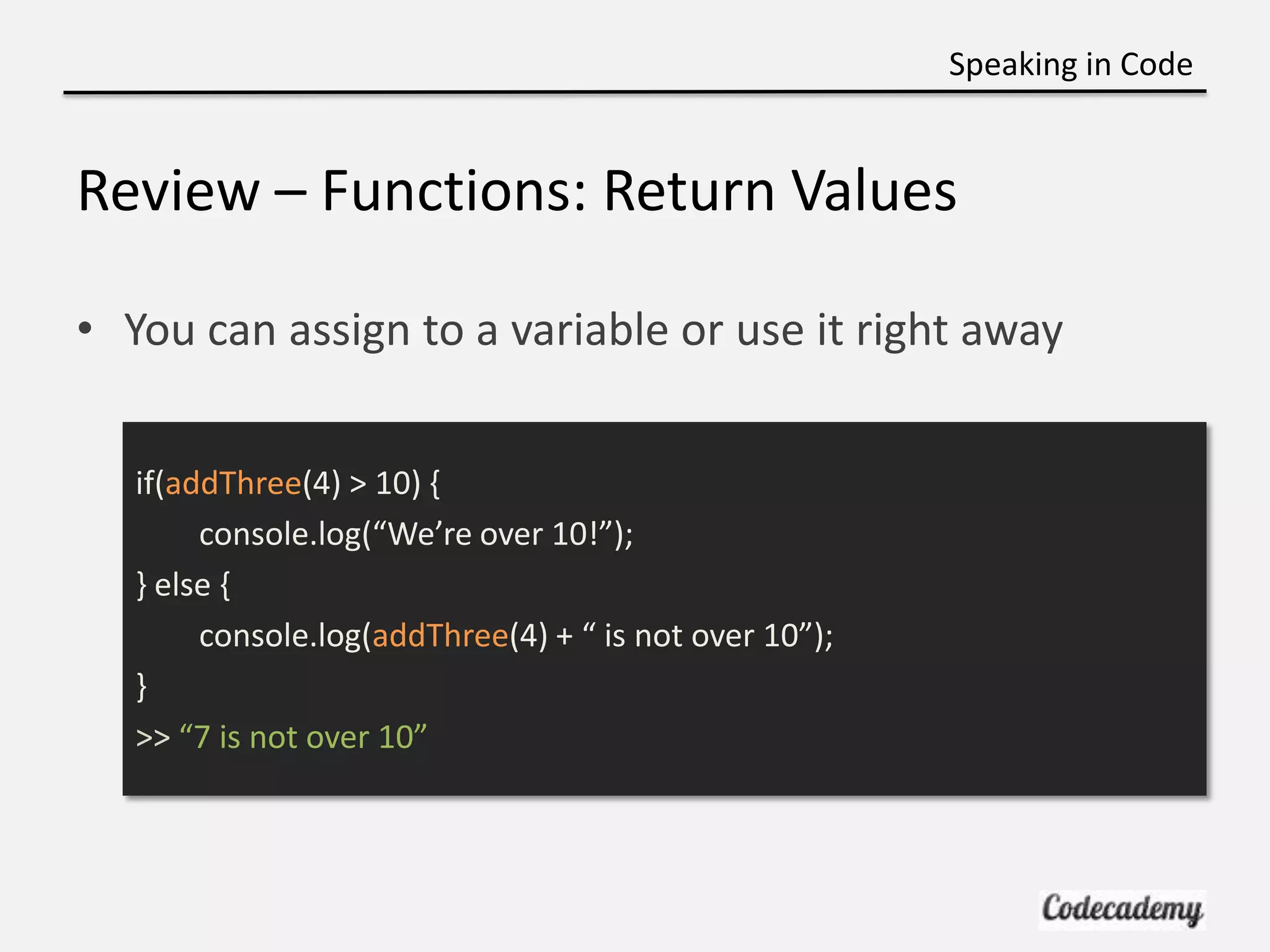 Speaking in Code


Review – Functions: Return Values

• You can assign to a variable or use it right away


   if(addThree(4) > 10) {
        console.log(“We’re over 10!”);
   } else {
        console.log(addThree(4) + “ is not over 10”);
   }
   >> “7 is not over 10”
 