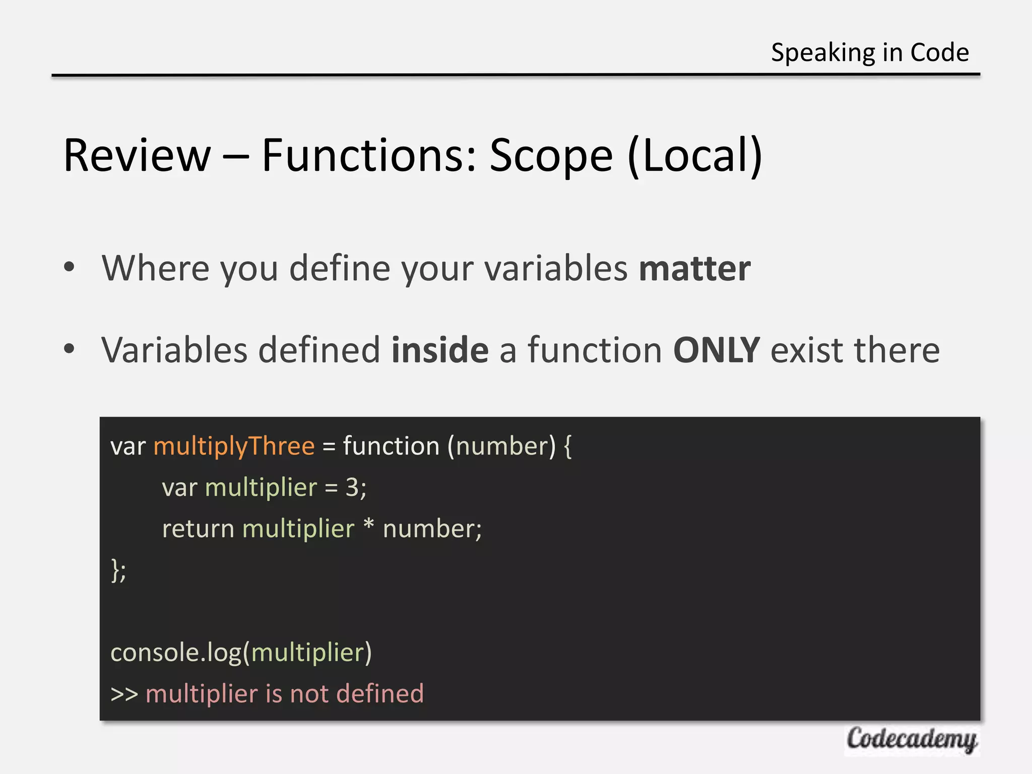 Speaking in Code


Review – Functions: Scope (Local)

• Where you define your variables matter

• Variables defined inside a function ONLY exist there

  var multiplyThree = function (number) {
      var multiplier = 3;
      return multiplier * number;
  };

  console.log(multiplier)
  >> multiplier is not defined
 