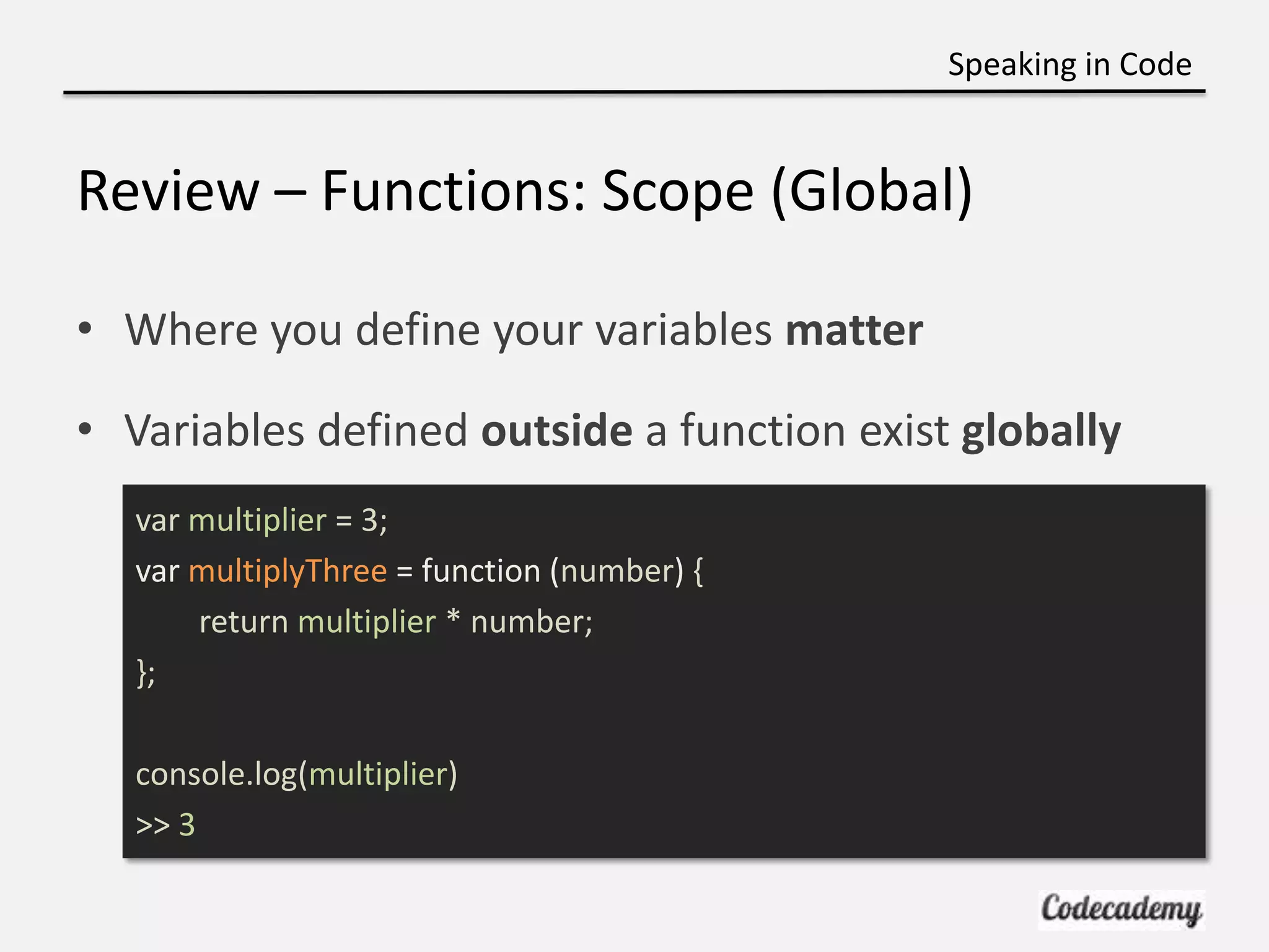 Speaking in Code


Review – Functions: Scope (Global)

• Where you define your variables matter

• Variables defined outside a function exist globally
   var multiplier = 3;
   var multiplyThree = function (number) {
       return multiplier * number;
   };

   console.log(multiplier)
   >> 3
 