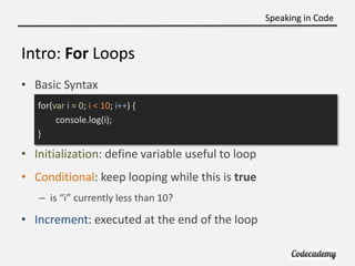 Speaking in Code


Intro: For Loops
• Basic Syntax
   for(var i = 0; i < 10; i++) {
        console.log(i);
   }

• Initialization: define variable useful to loop
• Conditional: keep looping while this is true
   – is “i” currently less than 10?

• Increment: executed at the end of the loop
 