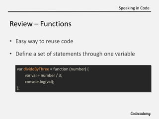 Speaking in Code


Review – Functions

• Easy way to reuse code

• Define a set of statements through one variable

  var divideByThree = function (number) {
       var val = number / 3;
       console.log(val);
  };
 