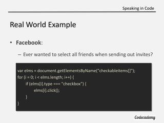 Speaking in Code


Real World Example

• Facebook:
  – Ever wanted to select all friends when sending out invites?

  var elms = document.getElementsByName("checkableitems[]");
  for (i = 0; i < elms.length; i++) {
       if (elms[i].type === "checkbox”) ,
             elms[i].click();
       }
  }
 