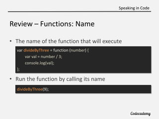 Speaking in Code


Review – Functions: Name

• The name of the function that will execute
  var divideByThree = function (number) {
       var val = number / 3;
       console.log(val);
  };

• Run the function by calling its name
  divideByThree(9);
 