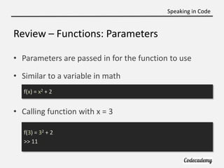Speaking in Code


Review – Functions: Parameters

• Parameters are passed in for the function to use

• Similar to a variable in math
   f(x) = x2 + 2


• Calling function with x = 3

   f(3) = 32 + 2
   >> 11
 