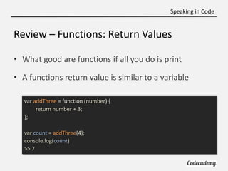 Speaking in Code


Review – Functions: Return Values

• What good are functions if all you do is print

• A functions return value is similar to a variable

   var addThree = function (number) {
        return number + 3;
   };

   var count = addThree(4);
   console.log(count)
   >> 7
 