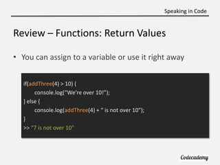 Speaking in Code


Review – Functions: Return Values

• You can assign to a variable or use it right away


   if(addThree(4) > 10) {
        console.log(“We’re over 10!”);
   } else {
        console.log(addThree(4) + “ is not over 10”);
   }
   >> “7 is not over 10”
 