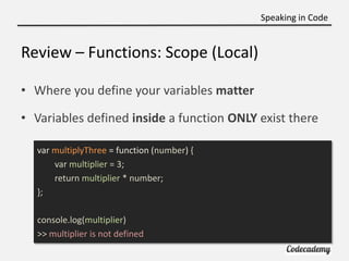 Speaking in Code


Review – Functions: Scope (Local)

• Where you define your variables matter

• Variables defined inside a function ONLY exist there

  var multiplyThree = function (number) {
      var multiplier = 3;
      return multiplier * number;
  };

  console.log(multiplier)
  >> multiplier is not defined
 