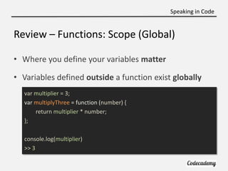 Speaking in Code


Review – Functions: Scope (Global)

• Where you define your variables matter

• Variables defined outside a function exist globally
   var multiplier = 3;
   var multiplyThree = function (number) {
       return multiplier * number;
   };

   console.log(multiplier)
   >> 3
 