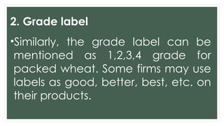 2. Grade label
•Similarly, the grade label can be
mentioned as 1,2,3,4 grade for
packed wheat. Some firms may use
labels as good, better, best, etc. on
their products.
 