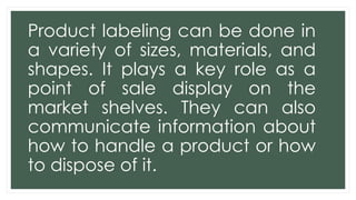 Product labeling can be done in
a variety of sizes, materials, and
shapes. It plays a key role as a
point of sale display on the
market shelves. They can also
communicate information about
how to handle a product or how
to dispose of it.
 