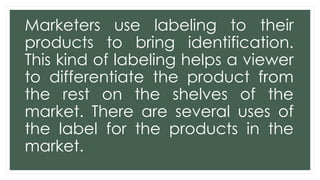 Marketers use labeling to their
products to bring identification.
This kind of labeling helps a viewer
to differentiate the product from
the rest on the shelves of the
market. There are several uses of
the label for the products in the
market.
 