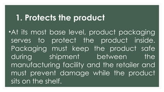 1. Protects the product
•At its most base level, product packaging
serves to protect the product inside.
Packaging must keep the product safe
during shipment between the
manufacturing facility and the retailer and
must prevent damage while the product
sits on the shelf.
 